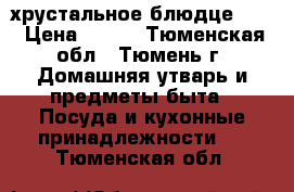 хрустальное блюдце 200 › Цена ­ 200 - Тюменская обл., Тюмень г. Домашняя утварь и предметы быта » Посуда и кухонные принадлежности   . Тюменская обл.